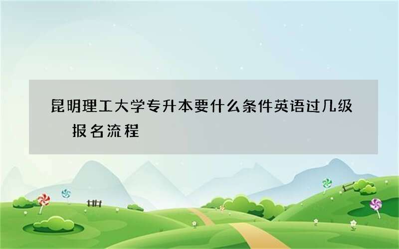 昆明理工大学专升本要什么条件英语过几级 报名流程